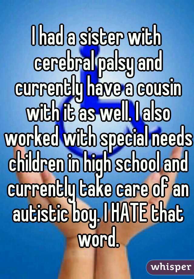 I had a sister with cerebral palsy and currently have a cousin with it as well. I also worked with special needs children in high school and currently take care of an autistic boy. I HATE that word.