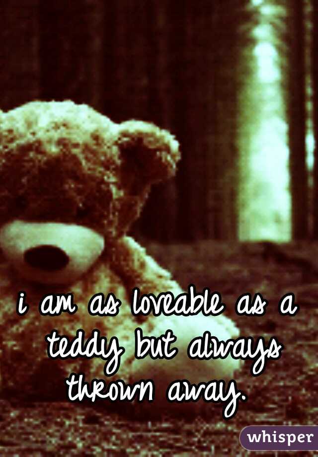 i am as loveable as a teddy but always thrown away. 