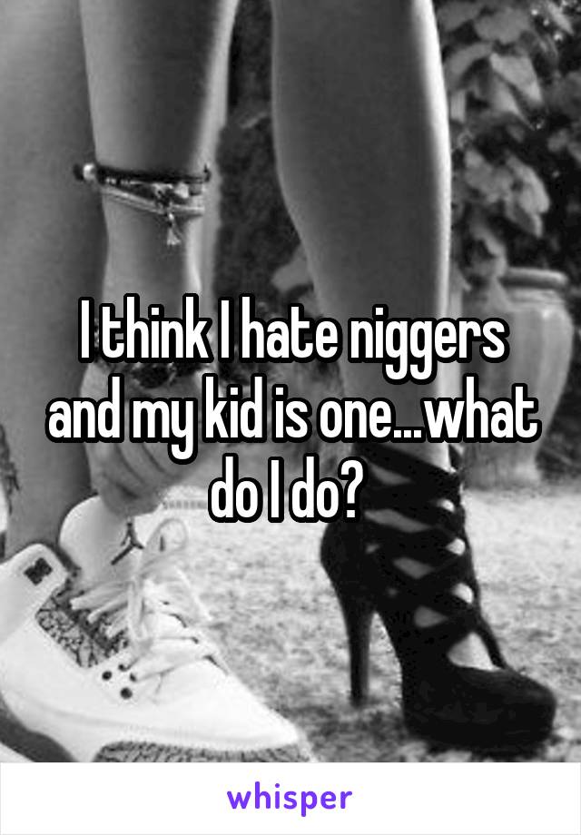 I think I hate niggers and my kid is one...what do I do? 