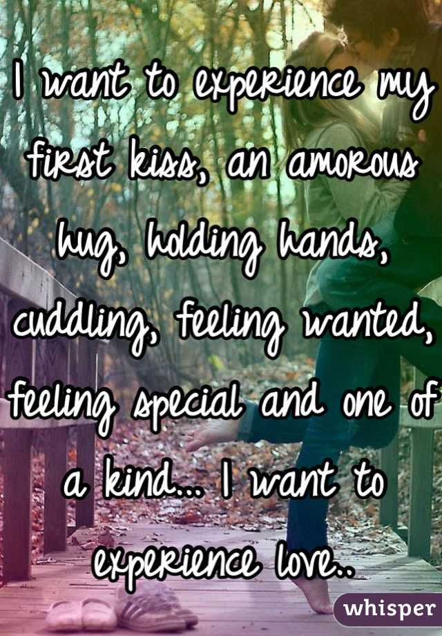 I want to experience my first kiss, an amorous hug, holding hands, cuddling, feeling wanted, feeling special and one of a kind... I want to experience love..