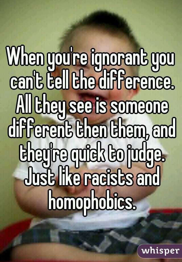 When you're ignorant you can't tell the difference. All they see is someone different then them, and they're quick to judge. Just like racists and homophobics.