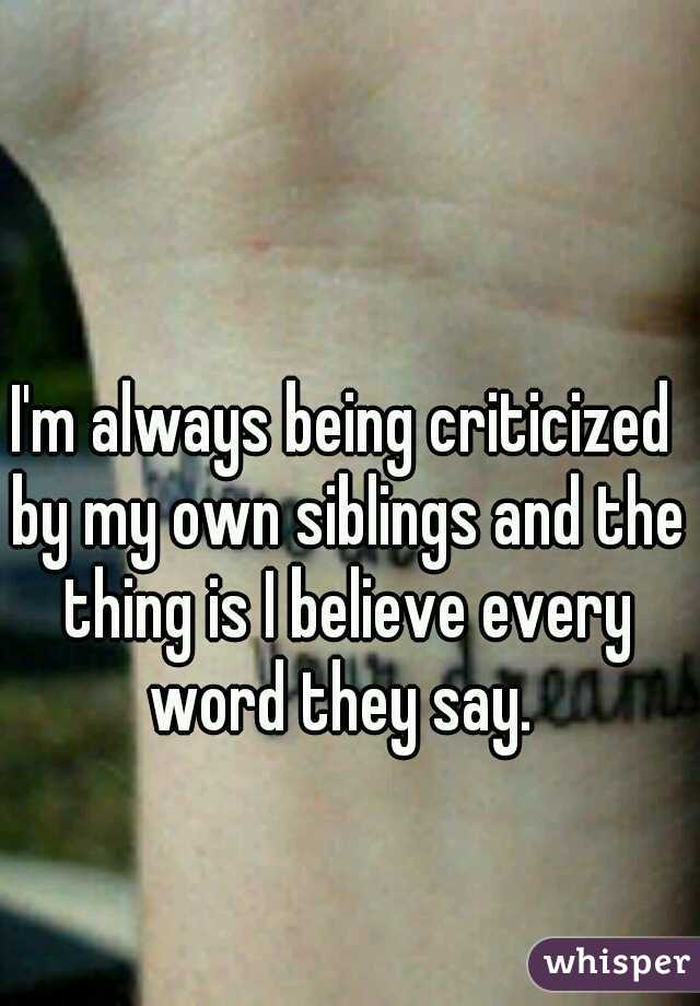 I'm always being criticized by my own siblings and the thing is I believe every word they say. 