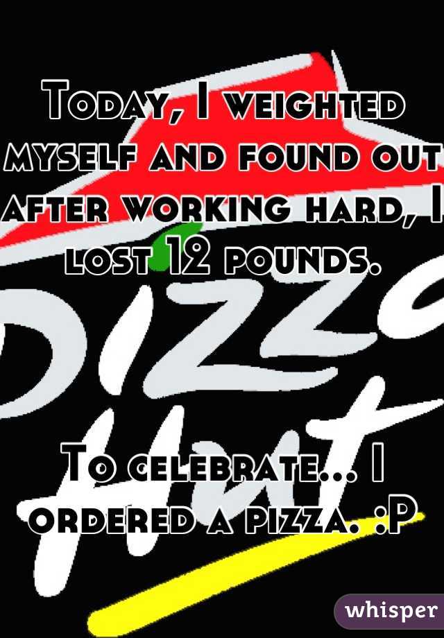 Today, I weighted myself and found out after working hard, I lost 12 pounds.



To celebrate... I ordered a pizza. :P