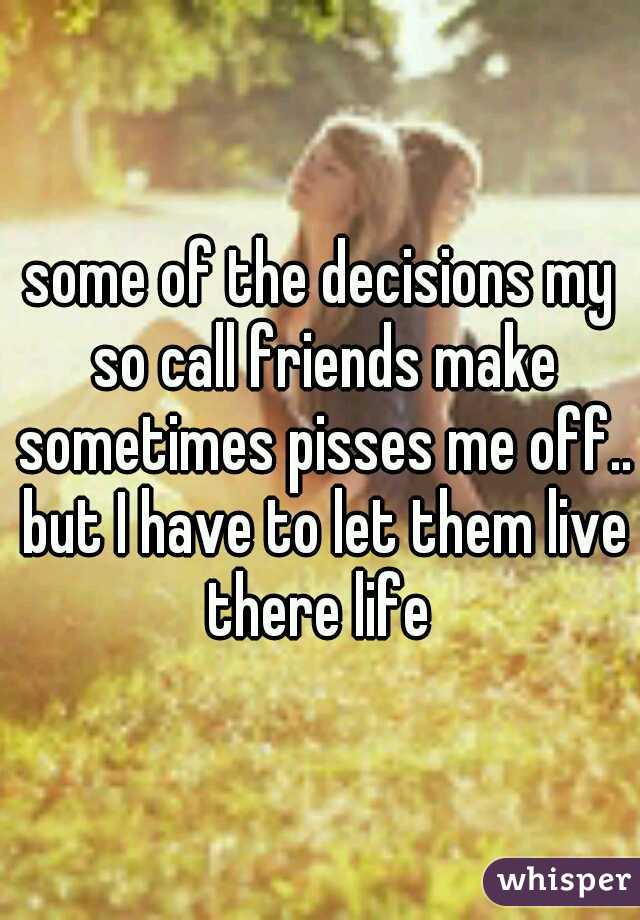 some of the decisions my so call friends make sometimes pisses me off.. but I have to let them live there life 