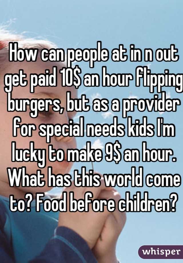 How can people at in n out get paid 10$ an hour flipping burgers, but as a provider for special needs kids I'm lucky to make 9$ an hour. 
What has this world come to? Food before children?