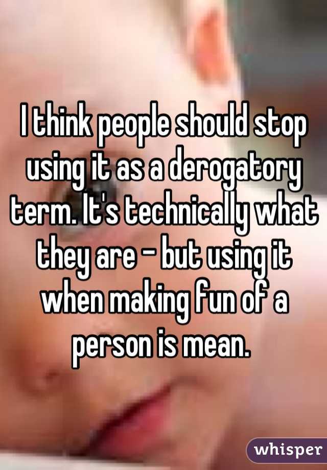 I think people should stop using it as a derogatory term. It's technically what they are - but using it when making fun of a person is mean. 
