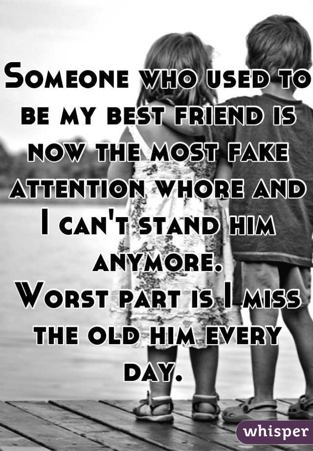 Someone who used to be my best friend is now the most fake attention whore and I can't stand him anymore. 
Worst part is I miss the old him every day. 
