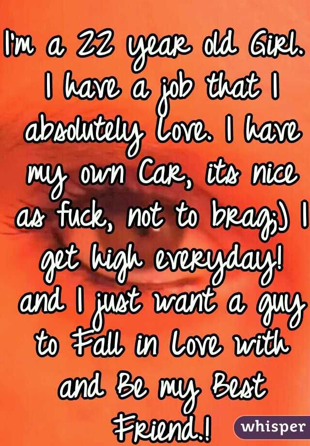 I'm a 22 year old Girl. I have a job that I absolutely Love. I have my own Car, its nice as fuck, not to brag;) I get high everyday! and I just want a guy to Fall in Love with and Be my Best Friend.!