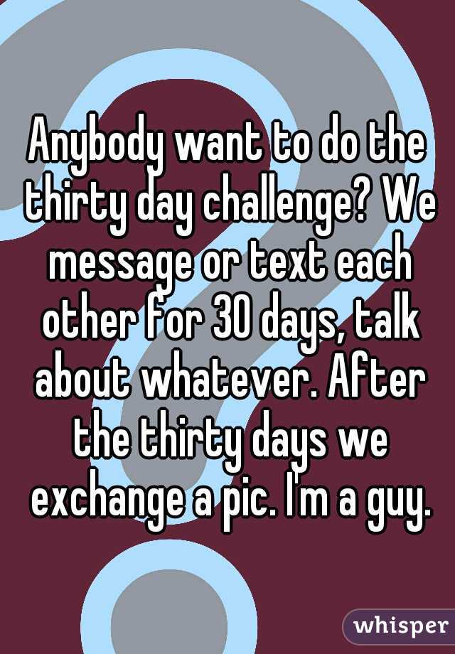 Anybody want to do the thirty day challenge? We message or text each other for 30 days, talk about whatever. After the thirty days we exchange a pic. I'm a guy.