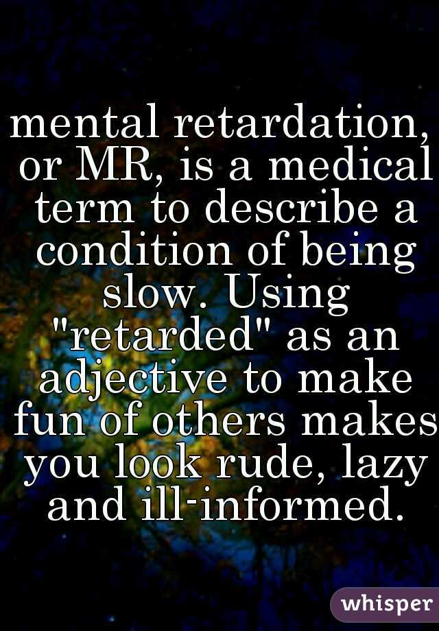mental retardation, or MR, is a medical term to describe a condition of being slow. Using "retarded" as an adjective to make fun of others makes you look rude, lazy and ill-informed.