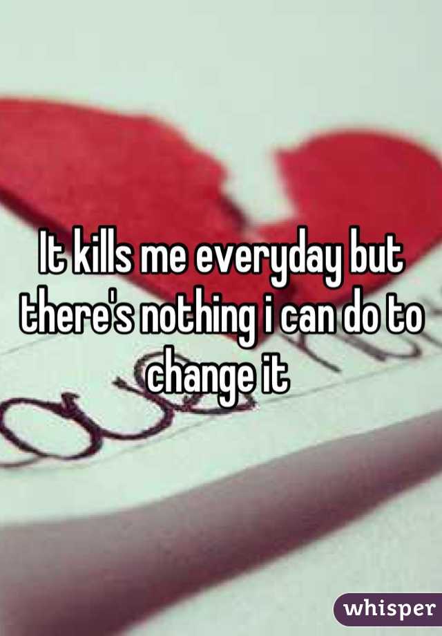 It kills me everyday but there's nothing i can do to change it 
