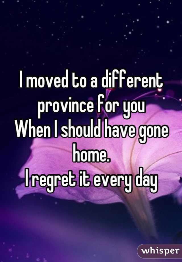 I moved to a different province for you 
When I should have gone home. 
I regret it every day
