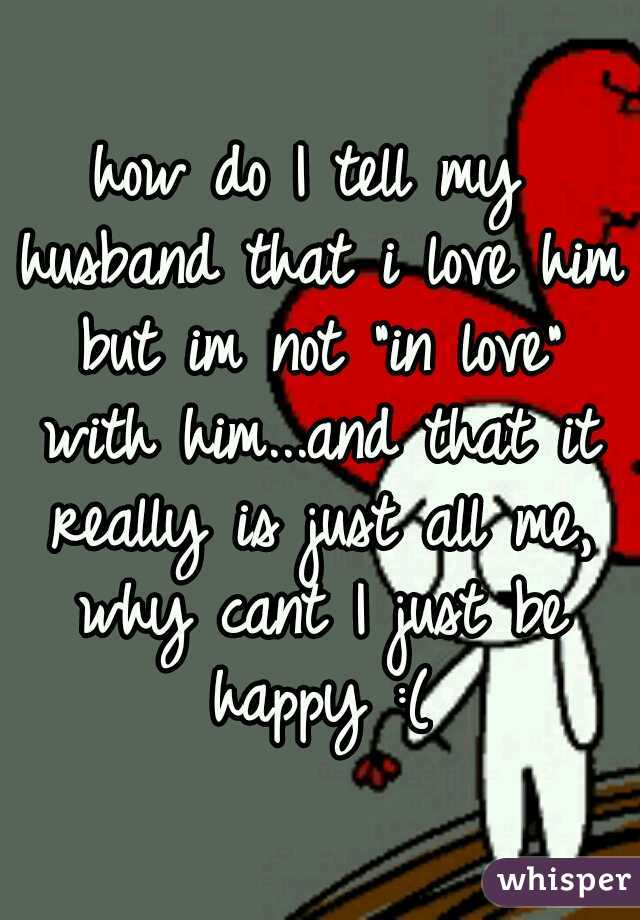 how do I tell my husband that i love him but im not "in love" with him...and that it really is just all me, why cant I just be happy :(