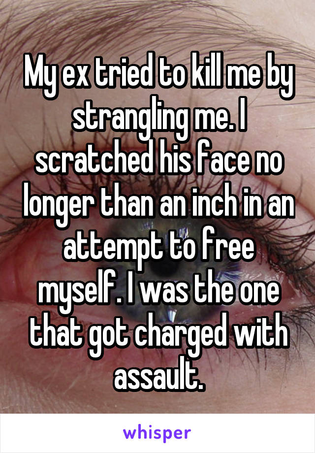 My ex tried to kill me by strangling me. I scratched his face no longer than an inch in an attempt to free myself. I was the one that got charged with assault.