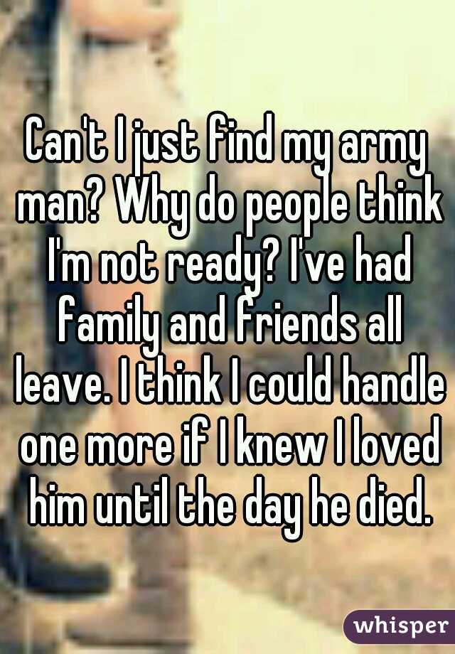 Can't I just find my army man? Why do people think I'm not ready? I've had family and friends all leave. I think I could handle one more if I knew I loved him until the day he died.
