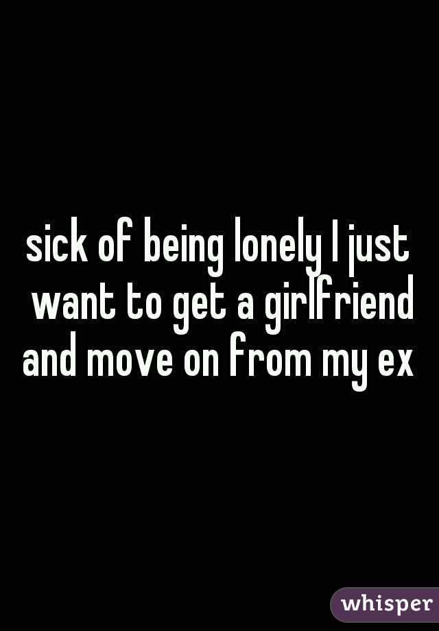 sick of being lonely I just want to get a girlfriend and move on from my ex 