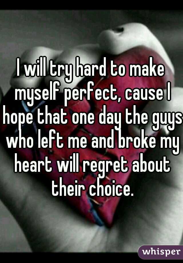 I will try hard to make myself perfect, cause I hope that one day the guys who left me and broke my heart will regret about their choice.