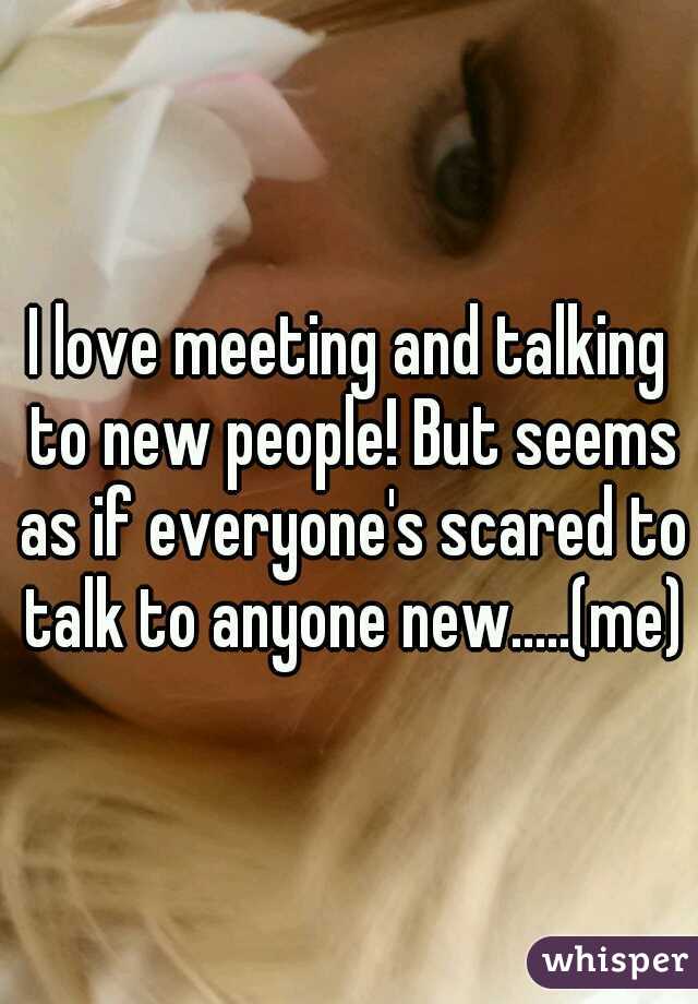 I love meeting and talking to new people! But seems as if everyone's scared to talk to anyone new.....(me)