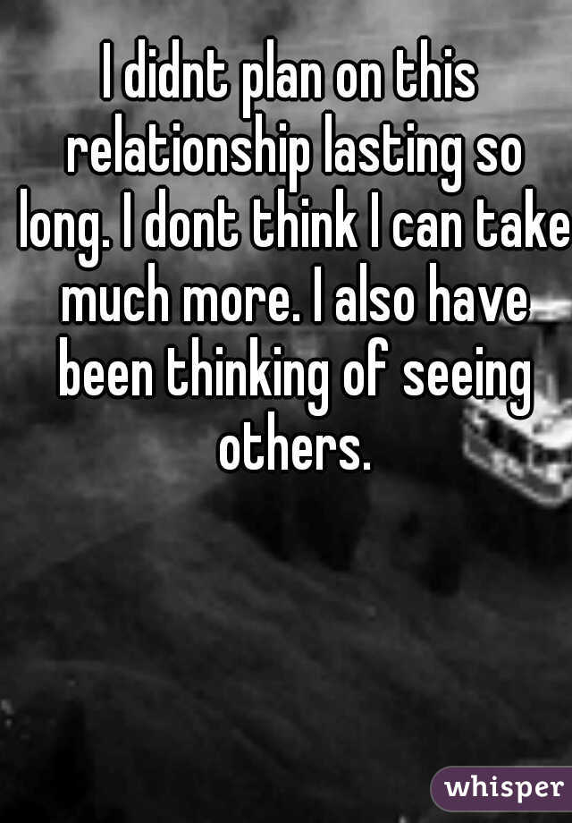 I didnt plan on this relationship lasting so long. I dont think I can take much more. I also have been thinking of seeing others.