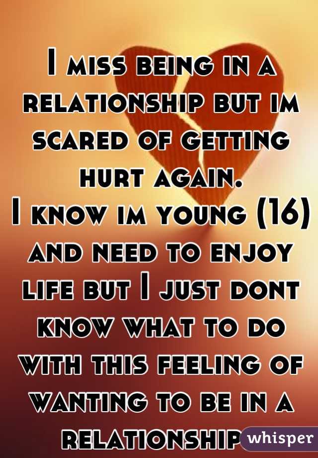 I miss being in a relationship but im scared of getting hurt again.
I know im young (16) and need to enjoy life but I just dont know what to do with this feeling of wanting to be in a relationship..