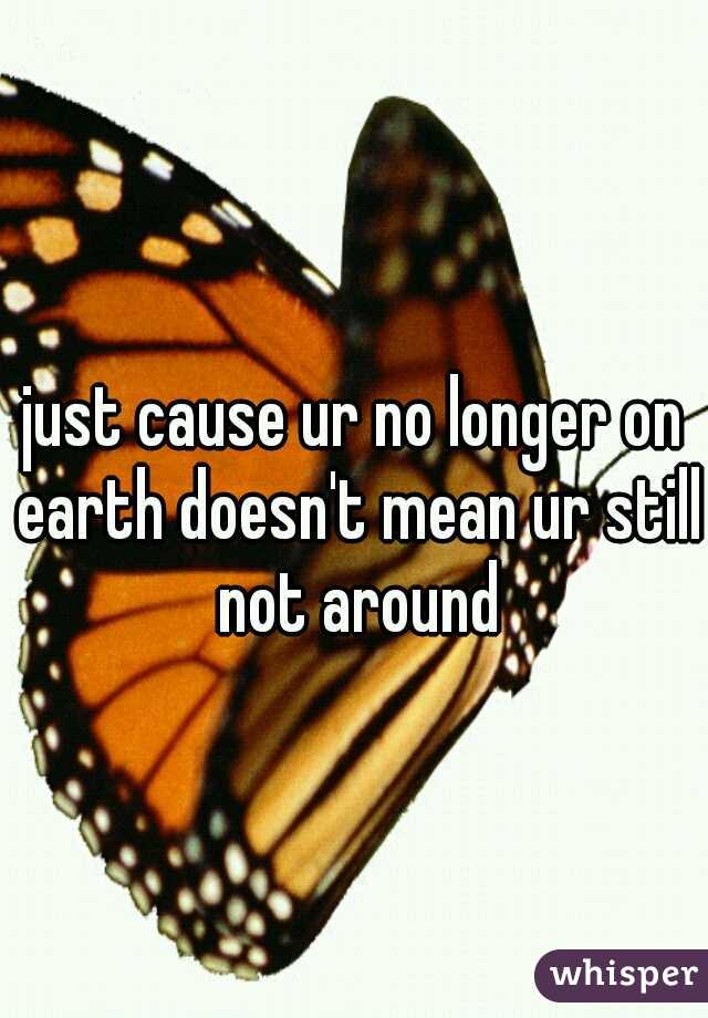 just cause ur no longer on earth doesn't mean ur still not around