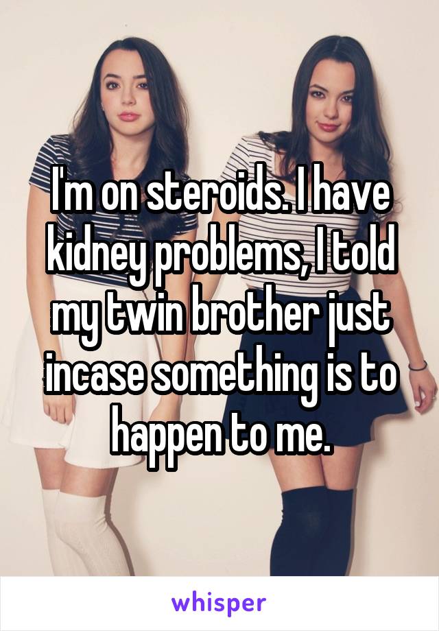 I'm on steroids. I have kidney problems, I told my twin brother just incase something is to happen to me.