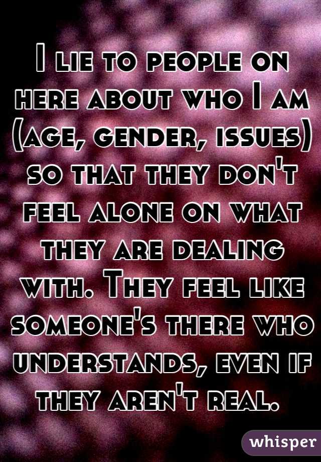 I lie to people on here about who I am (age, gender, issues) so that they don't feel alone on what they are dealing with. They feel like someone's there who understands, even if they aren't real. 