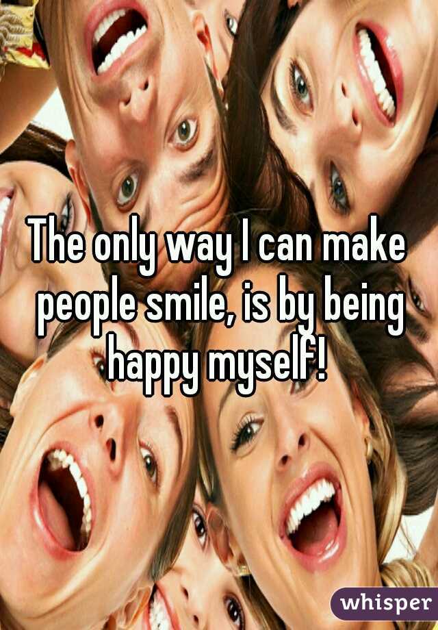 The only way I can make people smile, is by being happy myself! 