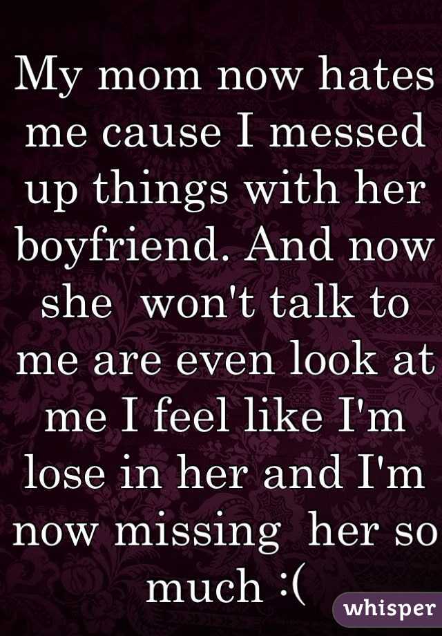 My mom now hates me cause I messed up things with her boyfriend. And now she  won't talk to me are even look at me I feel like I'm lose in her and I'm now missing  her so much :(