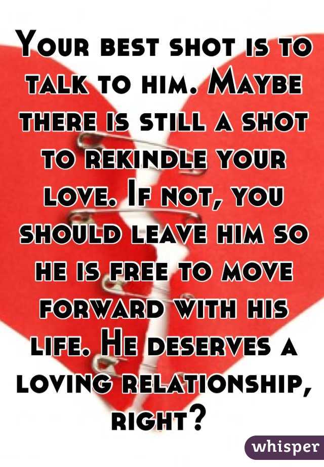 Your best shot is to talk to him. Maybe there is still a shot to rekindle your love. If not, you should leave him so he is free to move forward with his life. He deserves a loving relationship, right? 