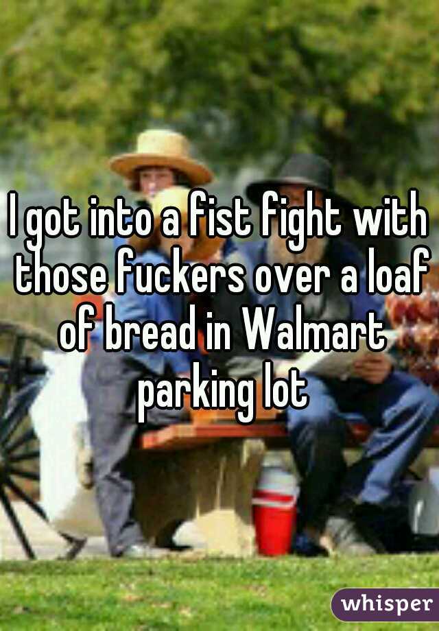 I got into a fist fight with those fuckers over a loaf of bread in Walmart parking lot