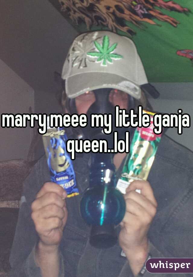 marry meee my little ganja queen..lol