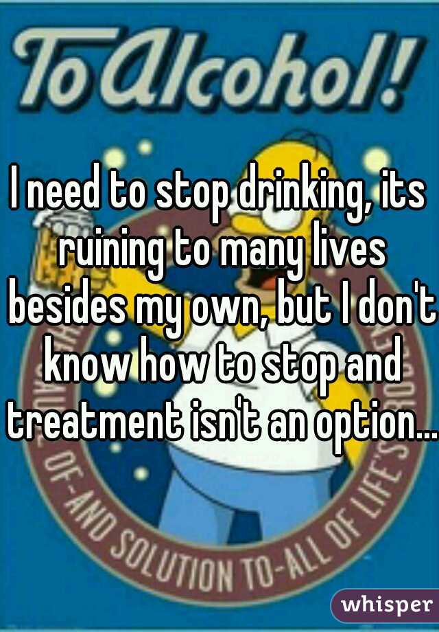I need to stop drinking, its ruining to many lives besides my own, but I don't know how to stop and treatment isn't an option....