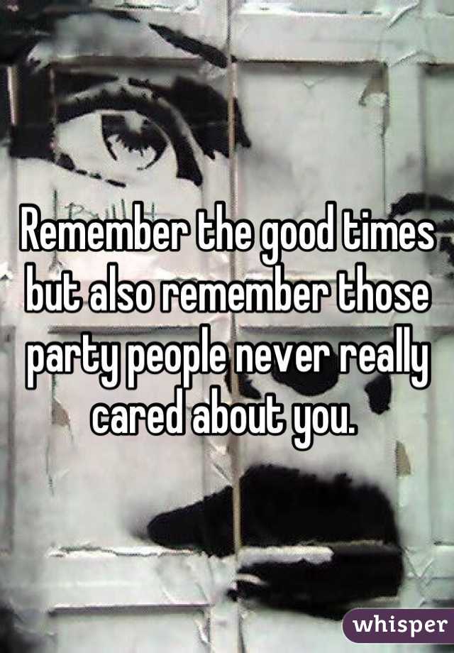 Remember the good times but also remember those party people never really cared about you. 