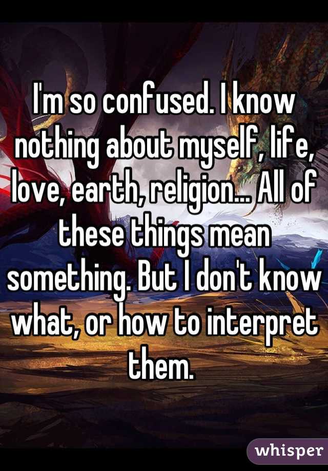 I'm so confused. I know nothing about myself, life, love, earth, religion... All of these things mean something. But I don't know what, or how to interpret them. 