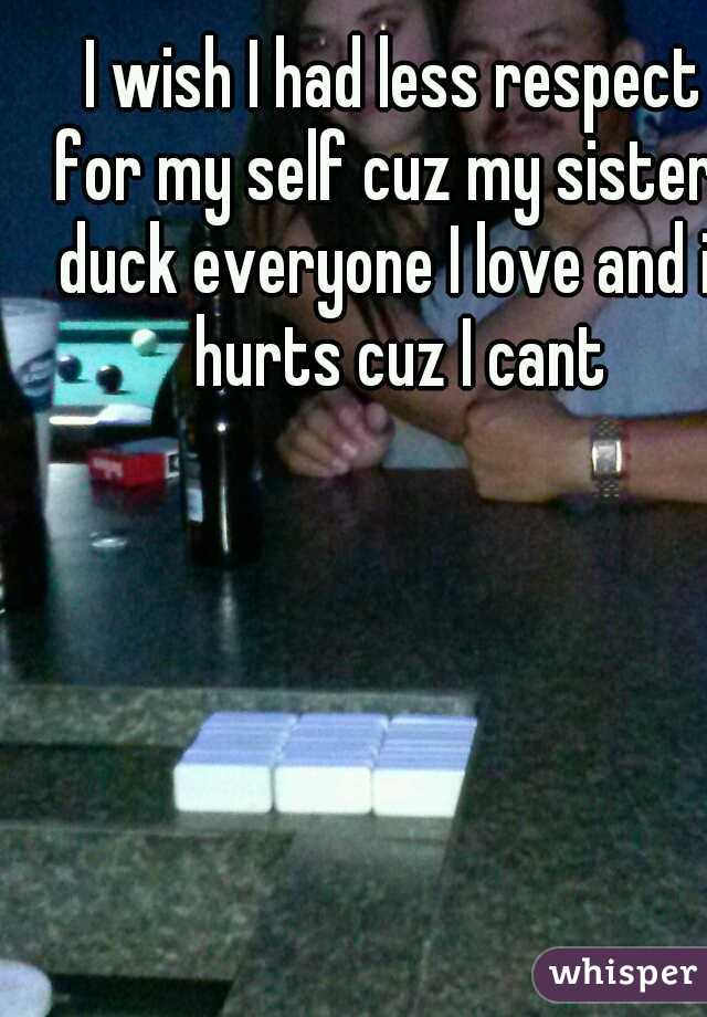 I wish I had less respect for my self cuz my sisters duck everyone I love and it hurts cuz I cant