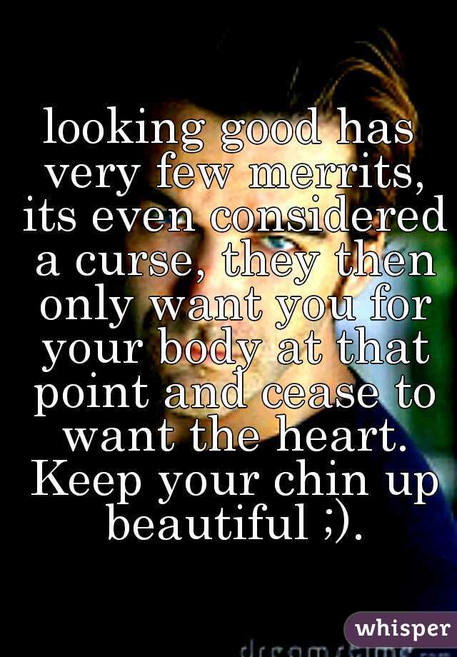 looking good has very few merrits, its even considered a curse, they then only want you for your body at that point and cease to want the heart. Keep your chin up beautiful ;).