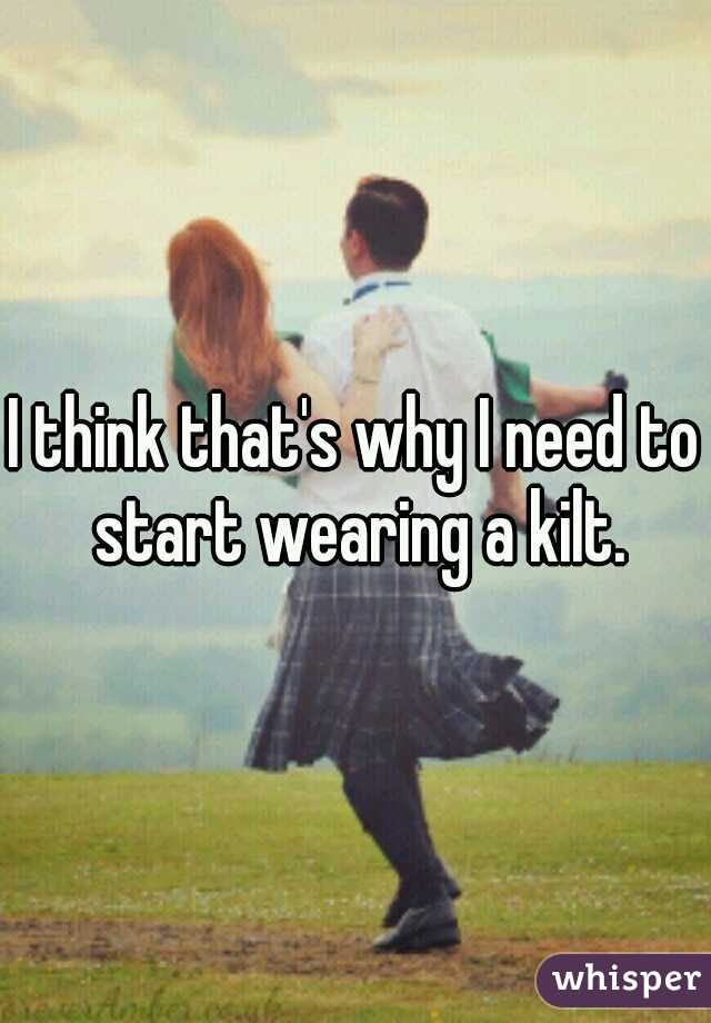 I think that's why I need to start wearing a kilt.