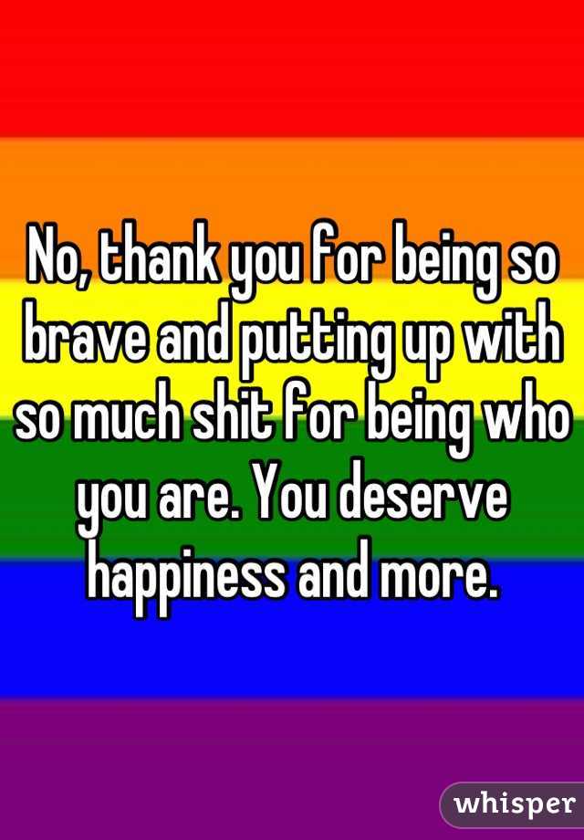 No, thank you for being so brave and putting up with so much shit for being who you are. You deserve happiness and more.