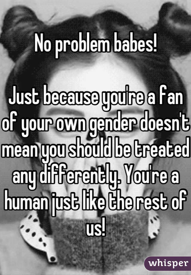 No problem babes!

Just because you're a fan of your own gender doesn't mean you should be treated any differently. You're a human just like the rest of us!