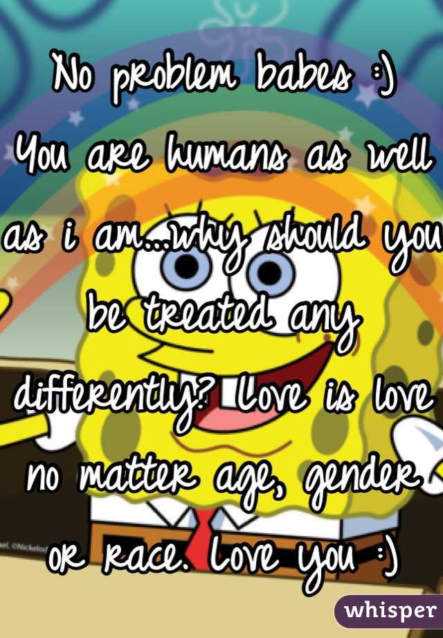 No problem babes :)
You are humans as well as i am...why should you be treated any differently? Love is love no matter age, gender or race. Love you :)