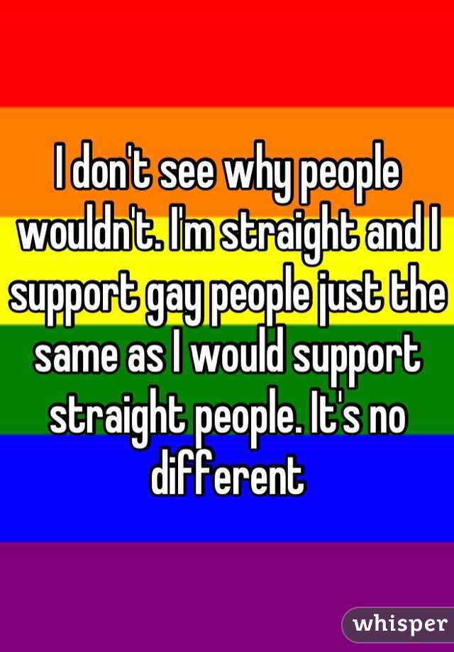 I don't see why people wouldn't. I'm straight and I support gay people just the same as I would support straight people. It's no different