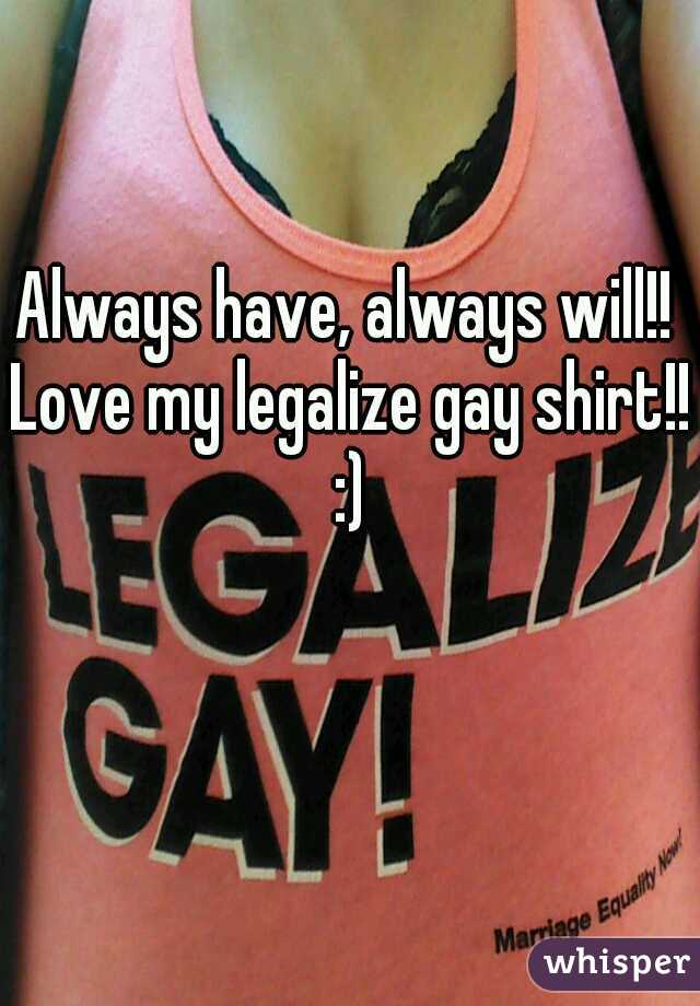 Always have, always will!! Love my legalize gay shirt!! :)