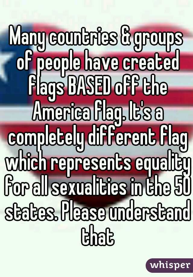 Many countries & groups of people have created flags BASED off the America flag. It's a completely different flag which represents equality for all sexualities in the 50 states. Please understand that