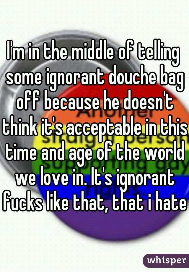 I'm in the middle of telling some ignorant douche bag off because he doesn't think it's acceptable in this time and age of the world we love in. It's ignorant fucks like that, that i hate.