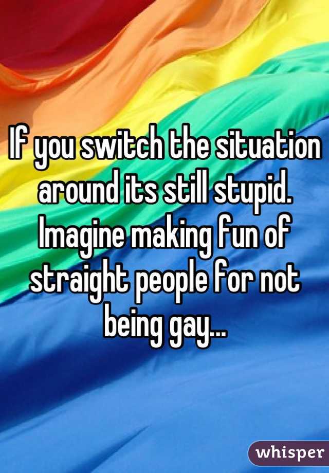 If you switch the situation around its still stupid. Imagine making fun of straight people for not being gay...