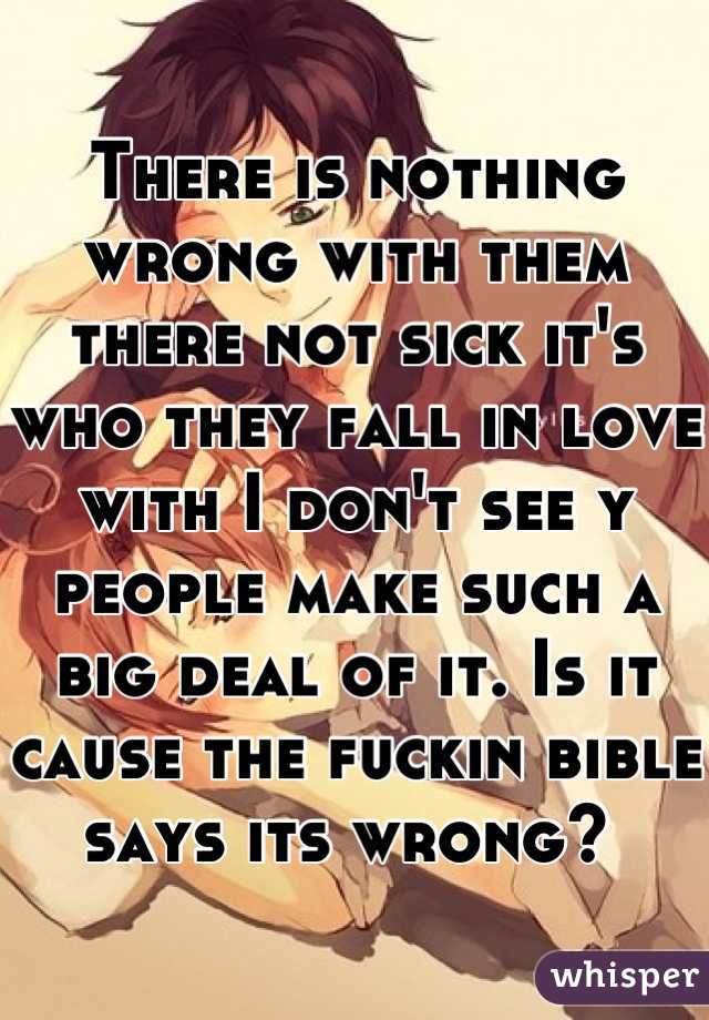 There is nothing wrong with them there not sick it's who they fall in love with I don't see y people make such a big deal of it. Is it cause the fuckin bible says its wrong? 