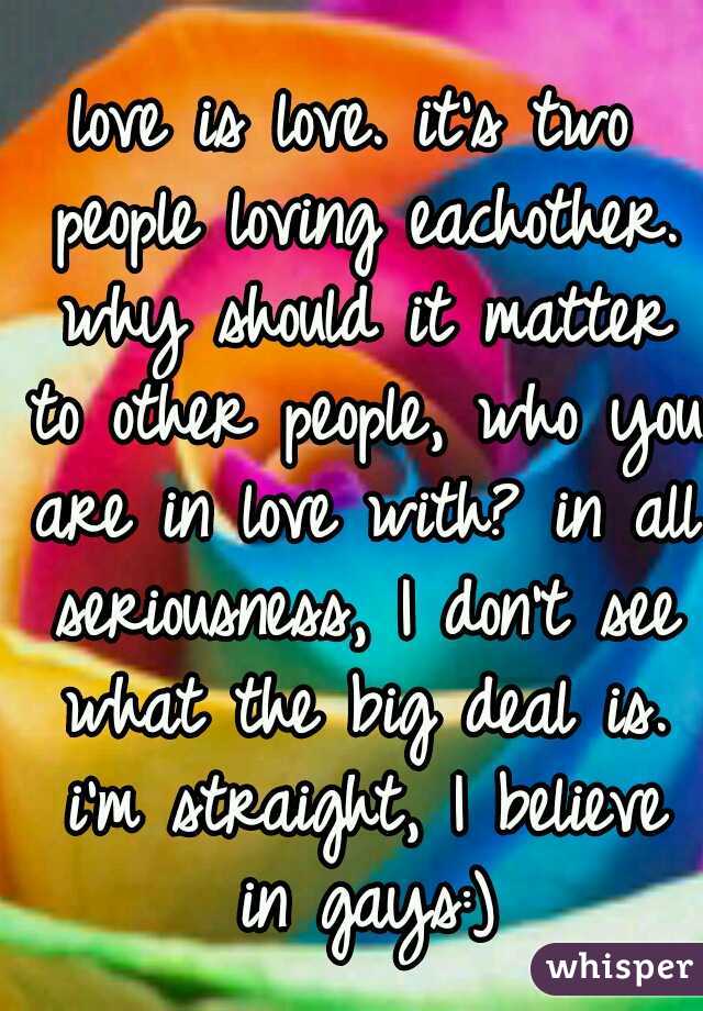 love is love. it's two people loving eachother. why should it matter to other people, who you are in love with? in all seriousness, I don't see what the big deal is. i'm straight, I believe in gays:)