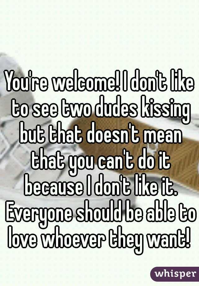 You're welcome! I don't like to see two dudes kissing but that doesn't mean that you can't do it because I don't like it. Everyone should be able to love whoever they want! 