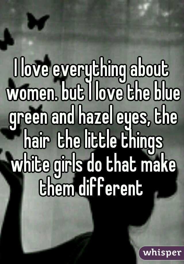 I love everything about women. but I love the blue green and hazel eyes, the hair  the little things white girls do that make them different 